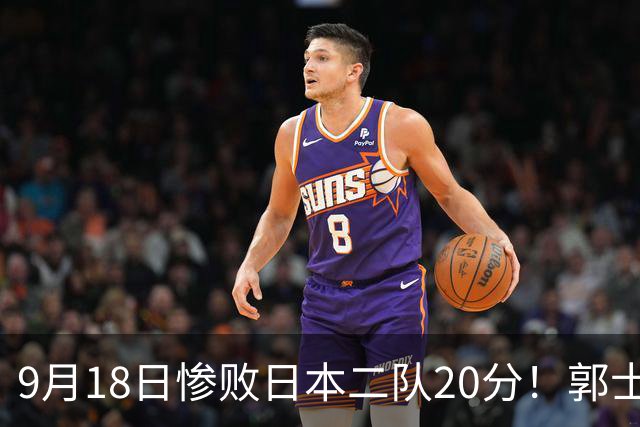 9月18日惨败日本二队20分！郭士强避谈下课，杜锋真能救国篮？